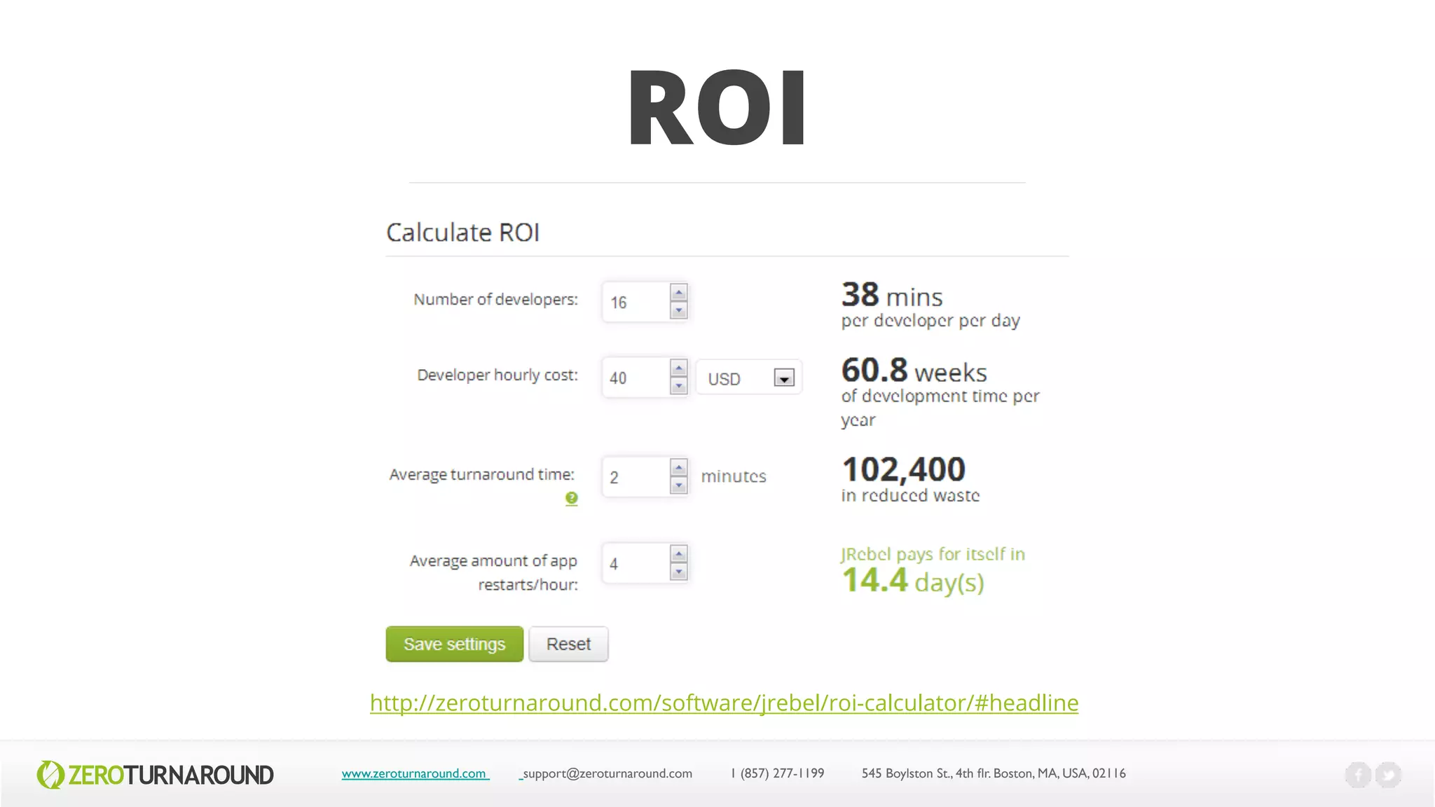 ROI
www.zeroturnaround.com support@zeroturnaround.com 1 (857) 277-1199 545 Boylston St., 4th flr.Boston,MA, USA, 02116
http://zeroturnaround.com/software/jrebel/roi-calculator/#headline
 