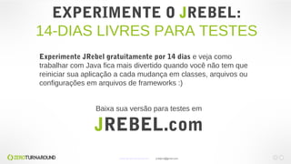EXPERIMENTE O JREBEL:
14-DIAS LIVRES PARA TESTES
Experimente JRebel gratuitamente por 14 dias e veja como
trabalhar com Java fica mais divertido quando você não tem que
reiniciar sua aplicação a cada mudança em classes, arquivos ou
configurações em arquivos de frameworks :)
Baixa sua versão para testes em
JREBEL.com
www.zeroturnaround.com jrdalpra@gmail.com
 
