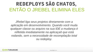 REDEPLOYS SÃO CHATOS,
ENTÃO O JREBEL ELIMINA ELES
JRebel liga seus projetos diretamente com a
aplicação em desenvolvimento. Quando você muda
qualquer classe ou arquivo na sua IDE a mudança é
refletida imediatamente na aplicaçaõ que está
rodando, sem a necessidade de recompilação total
ou redeploy.
www.zeroturnaround.com jrdalpra@gmail.com
 