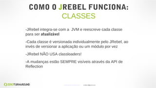 COMO O JREBEL FUNCIONA:
CLASSES
-JRebel integra-se com a JVM e reescreve cada classe
para ser atualizável
-Cada classe é versionada individualmente pelo JRebel, ao
invés de versionar a aplicação ou um módulo por vez
-JRebel NÃO USA classloaders!
-A mudanças estão SEMPRE visíveis através da API de
Reflection
www.zeroturnaround.com jrdalpra@gmail.com
 
