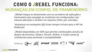 COMO O JREBEL FUNCIONA:
MUDANÇAS EM CONFIG. DE FRAMEWORKS
-JRebel integra-se diretamente com os servidores de aplicação e
frameworks para propagar as mudanças em configurações nas
classes alteradas e também em arquivos (XMLs por exemplo)
-Mudanças em anotações (@) ficam sempre visíveis para a API de
Reflection
-JRebel disponibiliza um SDK que permite contribuições através de
plugins de terceiros. Stripes, Struts2, Wicket, e muitos outros já
contribuiram para aumentar a compatibilidade
www.zeroturnaround.com jrdalpra@gmail.com
 