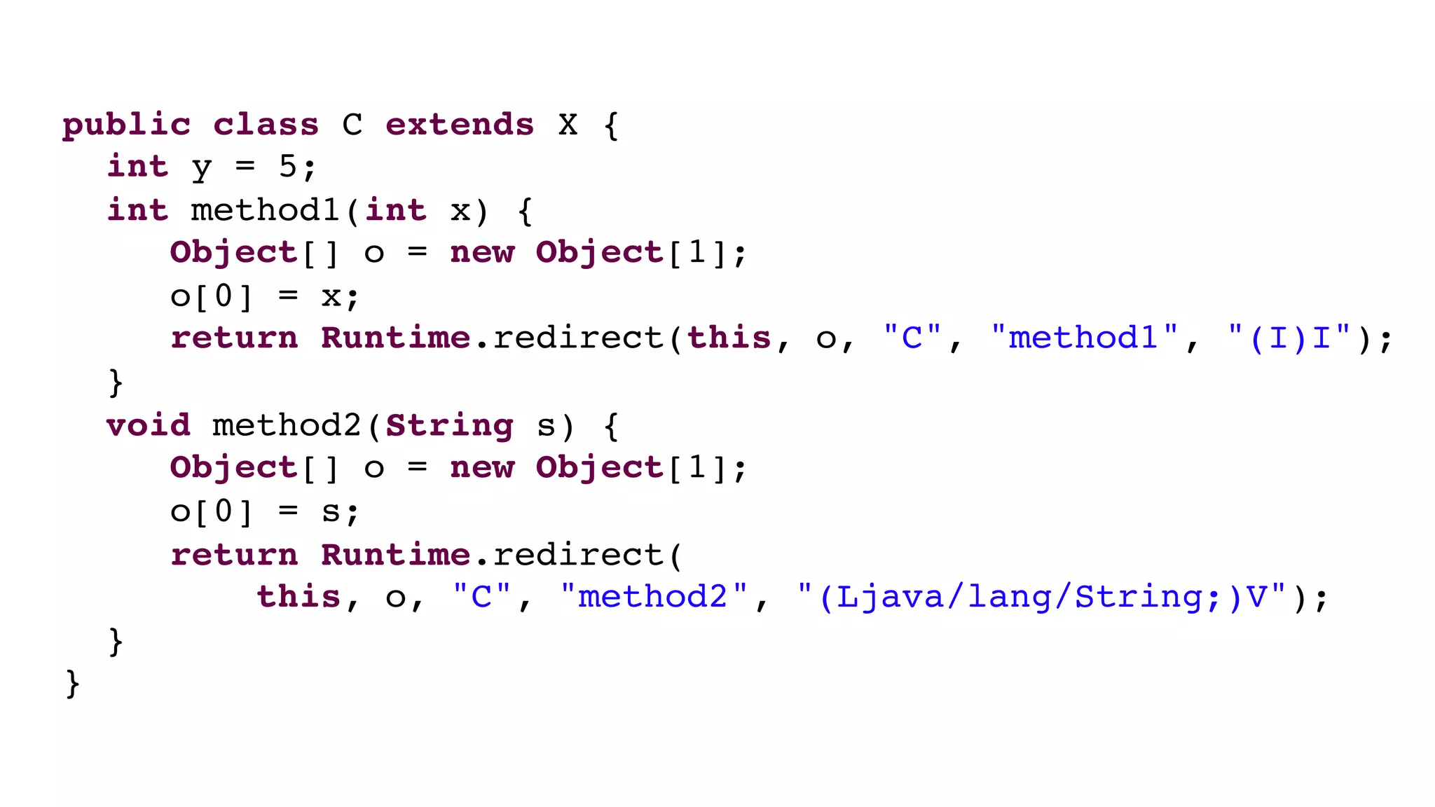 public class C extends X {
int y = 5;
int method1(int x) {
Object[] o = new Object[1];
o[0] = x;
return Runtime.redirect(this, o, "C", "method1", "(I)I");
}
void method2(String s) {
Object[] o = new Object[1];
o[0] = s;
return Runtime.redirect(
this, o, "C", "method2", "(Ljava/lang/String;)V");
}
}
 