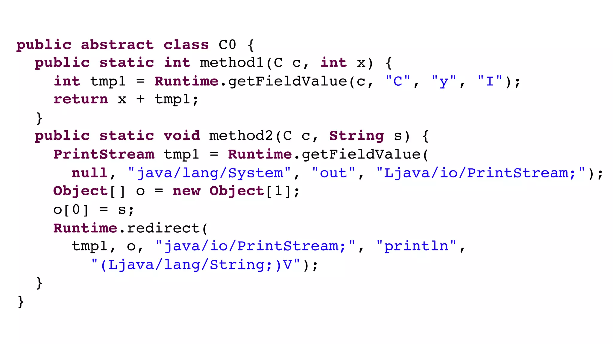 public abstract class C0 {
public static int method1(C c, int x) {
int tmp1 = Runtime.getFieldValue(c, "C", "y", "I");
return x + tmp1;
}
public static void method2(C c, String s) {
PrintStream tmp1 = Runtime.getFieldValue(
null, "java/lang/System", "out", "Ljava/io/PrintStream;");
Object[] o = new Object[1];
o[0] = s;
Runtime.redirect(
tmp1, o, "java/io/PrintStream;", "println",
"(Ljava/lang/String;)V");
}
}
 
