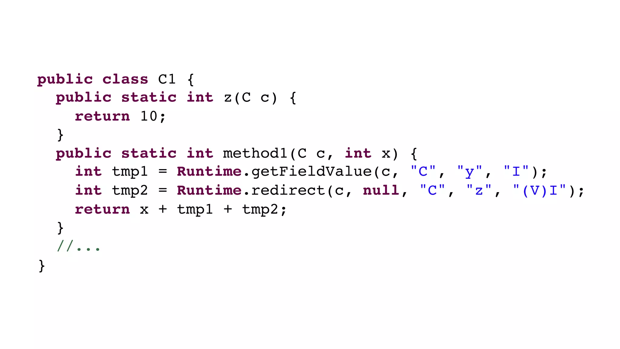 public class C1 {
public static int z(C c) {
return 10;
}
public static int method1(C c, int x) {
int tmp1 = Runtime.getFieldValue(c, "C", "y", "I");
int tmp2 = Runtime.redirect(c, null, "C", "z", "(V)I");
return x + tmp1 + tmp2;
}
//...
}
 