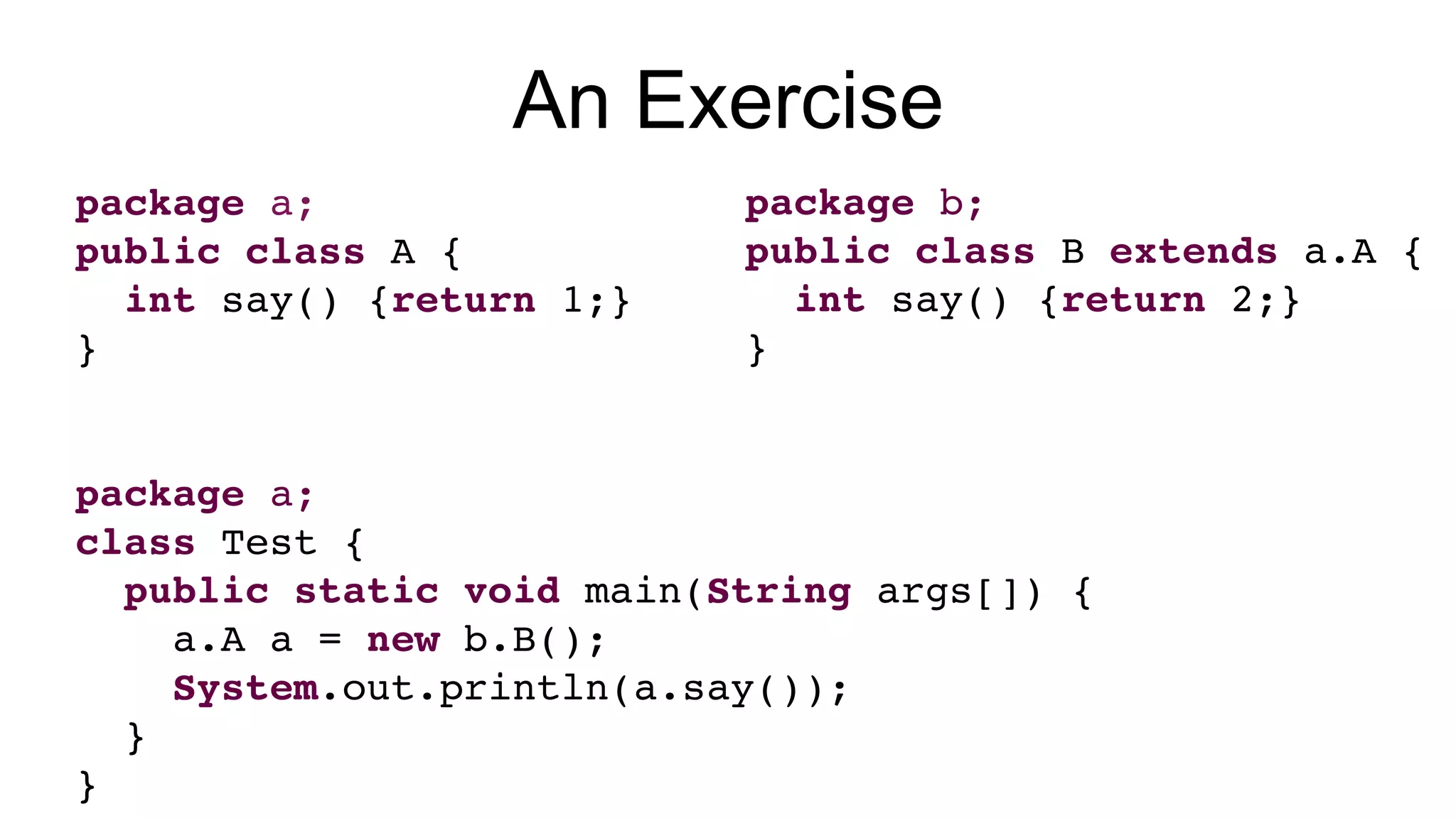 package a;
public class A {
int say() {return 1;}
}
package a;
class Test {
public static void main(String args[]) {
a.A a = new b.B();
System.out.println(a.say());
}
}
package b;
public class B extends a.A {
int say() {return 2;}
}
An Exercise
 