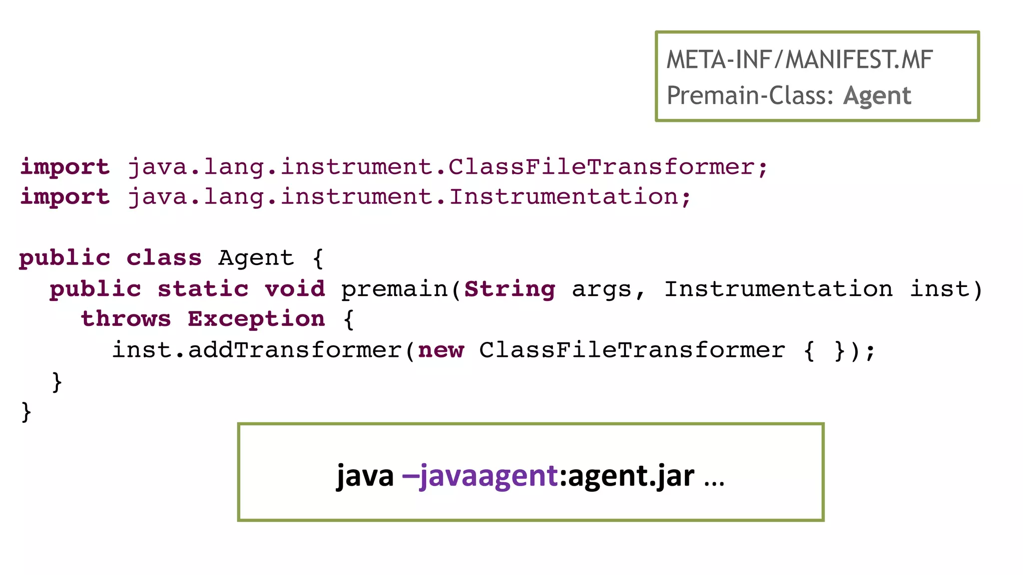 import java.lang.instrument.ClassFileTransformer;
import java.lang.instrument.Instrumentation;
public class Agent {
public static void premain(String args, Instrumentation inst)
throws Exception {
inst.addTransformer(new ClassFileTransformer { });
}
}
java	
  –javaagent:agent.jar	
  …	
  
META-INF/MANIFEST.MF
Premain-Class: Agent
 