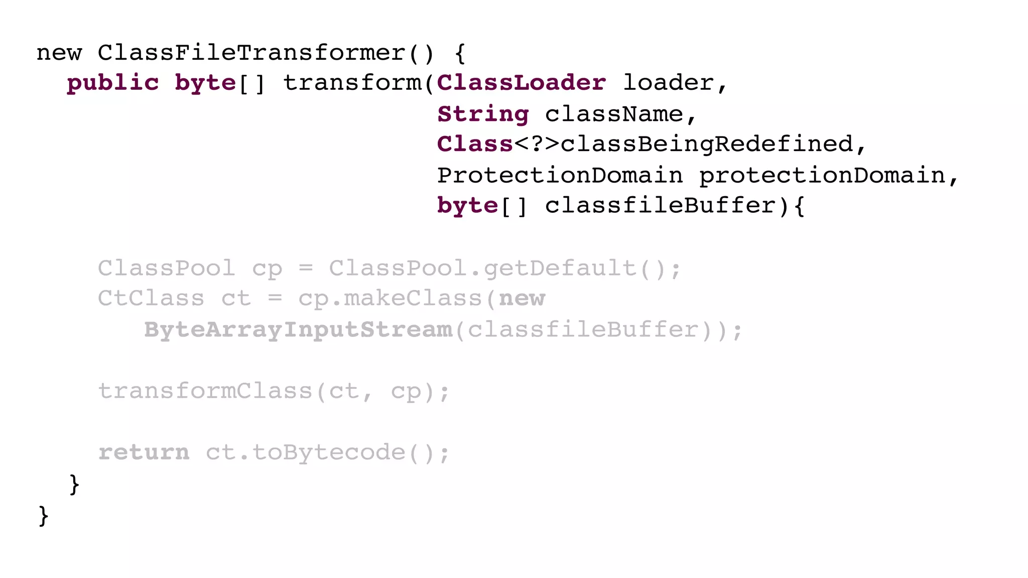 new ClassFileTransformer() {
public byte[] transform(ClassLoader loader,
String className,
Class<?>classBeingRedefined,
ProtectionDomain protectionDomain,
byte[] classfileBuffer){
ClassPool cp = ClassPool.getDefault();
CtClass ct = cp.makeClass(new
ByteArrayInputStream(classfileBuffer));
transformClass(ct, cp);
return ct.toBytecode();
}
}
 