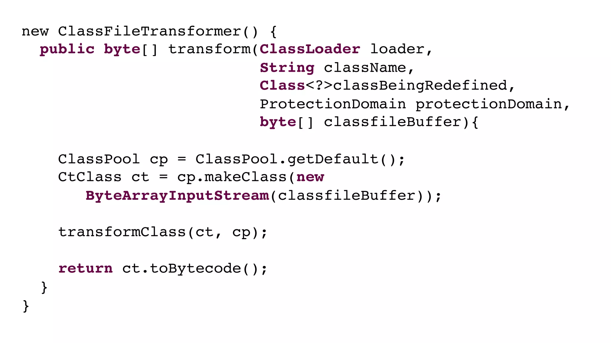 new ClassFileTransformer() {
public byte[] transform(ClassLoader loader,
String className,
Class<?>classBeingRedefined,
ProtectionDomain protectionDomain,
byte[] classfileBuffer){
ClassPool cp = ClassPool.getDefault();
CtClass ct = cp.makeClass(new
ByteArrayInputStream(classfileBuffer));
transformClass(ct, cp);
return ct.toBytecode();
}
}
 