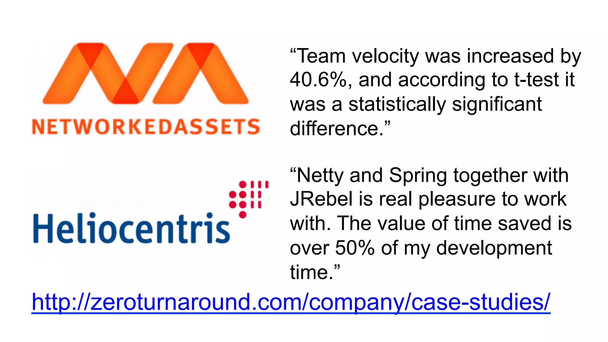 http://zeroturnaround.com/company/case-studies/
“Team velocity was increased by
40.6%, and according to t-test it
was a statistically significant
difference.”
“Netty and Spring together with
JRebel is real pleasure to work
with. The value of time saved is
over 50% of my development
time.”
 