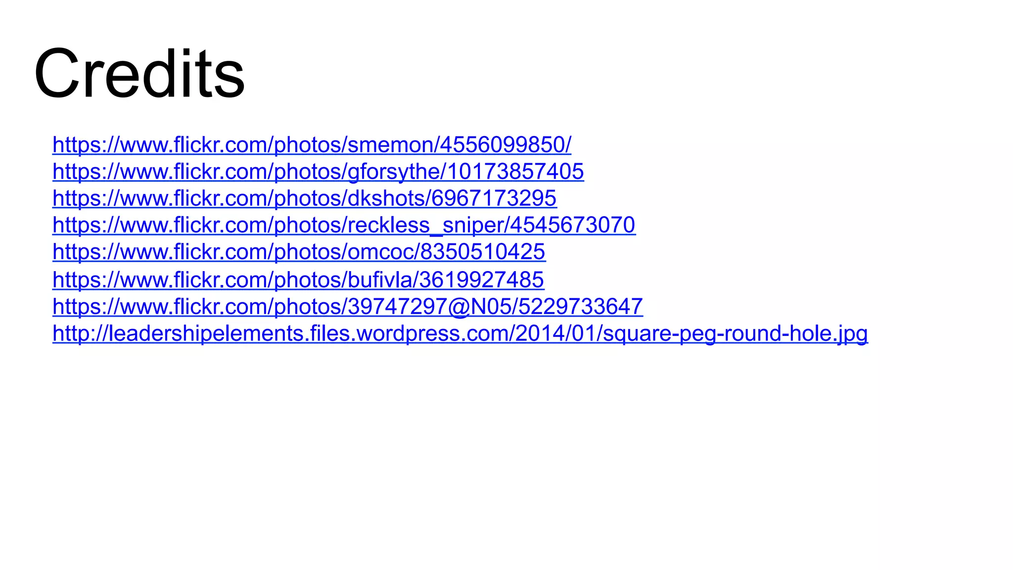Credits
https://www.flickr.com/photos/smemon/4556099850/
https://www.flickr.com/photos/gforsythe/10173857405
https://www.flickr.com/photos/dkshots/6967173295
https://www.flickr.com/photos/reckless_sniper/4545673070
https://www.flickr.com/photos/omcoc/8350510425
https://www.flickr.com/photos/bufivla/3619927485
https://www.flickr.com/photos/39747297@N05/5229733647
http://leadershipelements.files.wordpress.com/2014/01/square-peg-round-hole.jpg
 