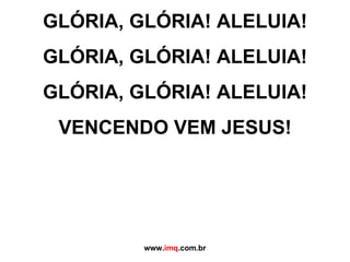 GLÓRIA, GLÓRIA! ALELUIA! GLÓRIA, GLÓRIA! ALELUIA! GLÓRIA, GLÓRIA! ALELUIA! VENCENDO VEM JESUS!   www. imq .com.br 