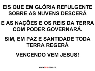 EIS QUE EM GLÓRIA REFULGENTE SOBRE AS NUVENS DESCERÁ E AS NAÇÕES E OS REIS DA TERRA COM PODER GOVERNARÁ. SIM, EM PAZ E SANTIDADE TODA TERRA REGERÁ VENCENDO VEM JESUS!   www. imq .com.br 