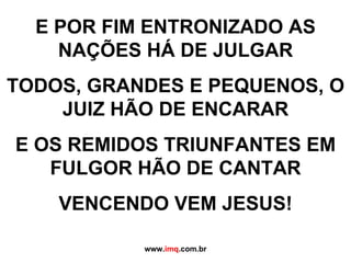 E POR FIM ENTRONIZADO AS NAÇÕES HÁ DE JULGAR TODOS, GRANDES E PEQUENOS, O JUIZ HÃO DE ENCARAR E OS REMIDOS TRIUNFANTES EM FULGOR HÃO DE CANTAR VENCENDO VEM JESUS! www. imq .com.br 