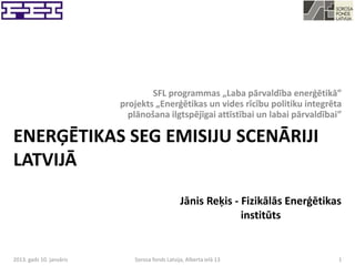 SFL programmas „Laba pārvaldība enerģētikā”
                          projekts „Enerģētikas un vides rīcību politiku integrēta
                            plānošana ilgtspējīgai attīstībai un labai pārvaldībai”

ENERĢĒTIKAS SEG EMISIJU SCENĀRIJI
LATVIJĀ
                                                Jānis Reķis - Fizikālās Enerģētikas
                                                              institūts


2013. gads 10. janvāris      Sorosa fonds Latvija, Alberta ielā 13                1
 