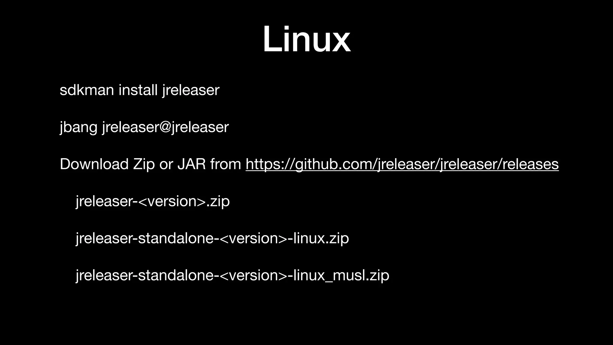 Linux
sdkman install jreleaser

jbang jreleaser@jreleaser

Download Zip or JAR from https://github.com/jreleaser/jreleaser/releases

jreleaser-<version>.zip

jreleaser-standalone-<version>-linux.zip

jreleaser-standalone-<version>-linux_musl.zip
 