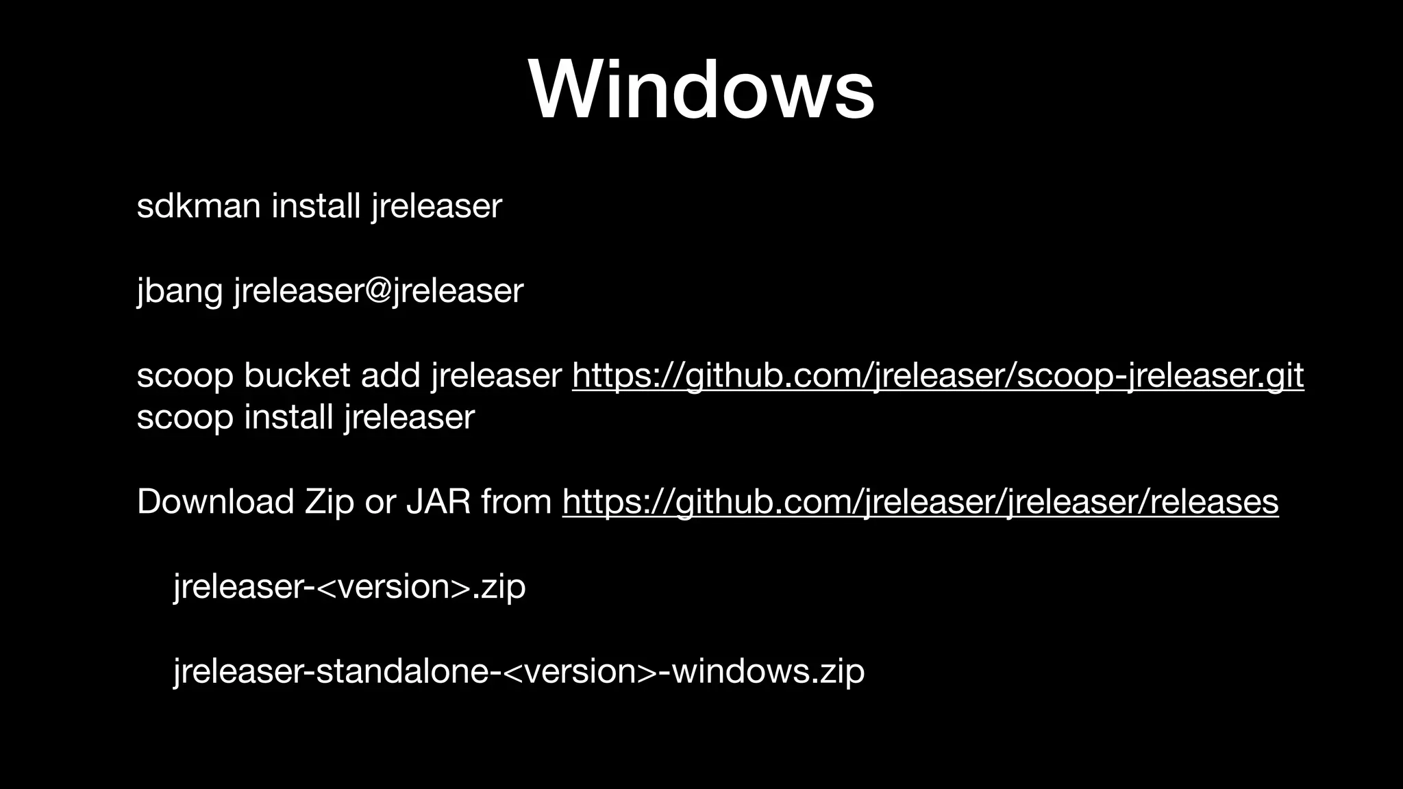 Windows
sdkman install jreleaser

jbang jreleaser@jreleaser

scoop bucket add jreleaser https://github.com/jreleaser/scoop-jreleaser.git 
scoop install jreleaser

Download Zip or JAR from https://github.com/jreleaser/jreleaser/releases

jreleaser-<version>.zip

jreleaser-standalone-<version>-windows.zip
 