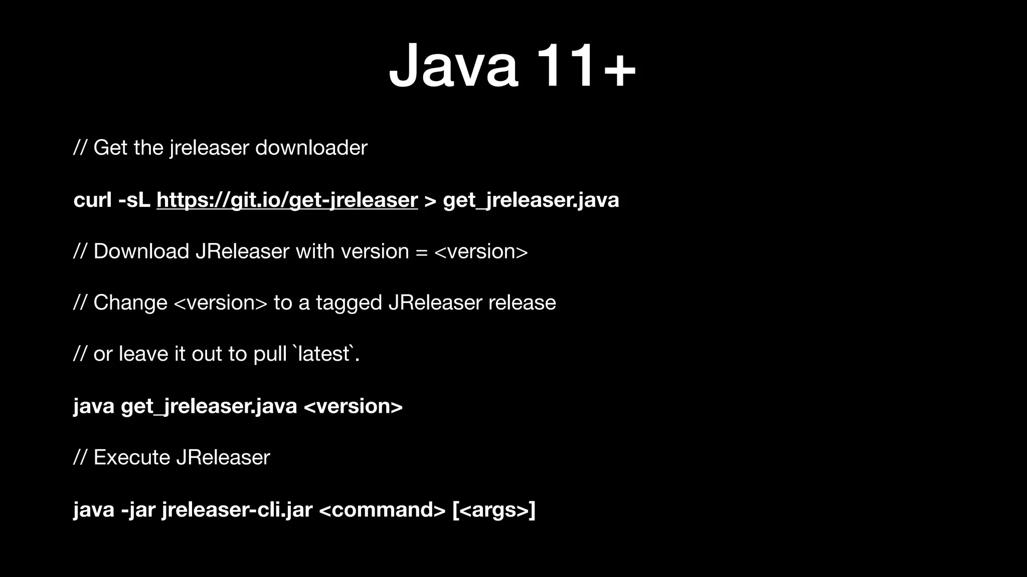 Java 11+
// Get the jreleaser downloader

curl -sL https://git.io/get-jreleaser > get_jreleaser.java
// Download JReleaser with version = <version>

// Change <version> to a tagged JReleaser release

// or leave it out to pull `latest`.

java get_jreleaser.java <version>
// Execute JReleaser

java -jar jreleaser-cli.jar <command> [<args>]
 