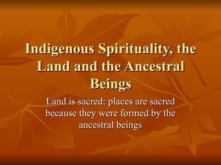 Indigenous Spirituality, the Land and the Ancestral Beings Land is sacred: places are sacred because they were formed by the ancestral beings 