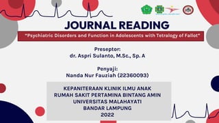 JOURNAL READING
“Psychiatric Disorders and Function in Adolescents with Tetralogy of Fallot”
Preseptor:
dr. Aspri Sulanto, M.Sc., Sp. A
Penyaji:
Nanda Nur Fauziah (22360093)
KEPANITERAAN KLINIK ILMU ANAK
RUMAH SAKIT PERTAMINA BINTANG AMIN
UNIVERSITAS MALAHAYATI
BANDAR LAMPUNG
2022
 