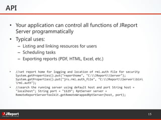 API
•  Your application can control all functions of JReport
Server programmatically
•  Typical uses:
–  Listing and linking resources for users
–  Scheduling tasks
–  Exporting reports (PDF, HTML, Excel, etc.)
•  //set	
  report	
  home	
  for	
  logging	
  and	
  location	
  of	
  rmi.auth	
  file	
  for	
  security	
  
System.getProperties().put("reporthome",	
  "C:JReportServer");	
  
System.getProperties().put("jrs.rmi.auth_file",	
  "C:JReportServerbin
rmi.auth");	
  	
  
•  //search	
  the	
  running	
  server	
  using	
  default	
  host	
  and	
  port	
  String	
  host	
  =	
  
"localhost";	
  String	
  port	
  =	
  "1129";	
  RptServer	
  server	
  =	
  
RemoteReportServerToolkit.getRemoteWrappedRptServer(host,	
  port);	
  	
  
	
  
15
 