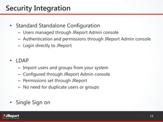Security Integration
•  Standard Standalone Configuration
–  Users managed through JReport Admin console
–  Authentication and permissions through JReport Admin console
–  Login directly to JReport
•  LDAP
–  Import users and groups from your system
–  Configured through JReport Admin console
–  Permissions set through JReport
–  No need for duplicate users or groups
•  Single Sign on
16
 