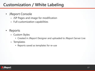 Customization / White Labeling 

•  JReport Console
–  JSP Pages and image for modification
–  Full customization capabilities
•  Reports
–  Custom Styles
•  Created in JReport Designer and uploaded to JReport Server Live
–  Templates
•  Reports saved as templates for re-use
17
 