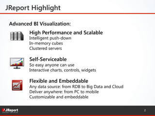 High Performance and Scalable 
Intelligent push-down
In-memory cubes
Clustered servers 
Self-Serviceable 
So easy anyone can use 
Interactive charts, controls, widgets
Flexible and Embeddable
Any data source: from RDB to Big Data and Cloud
Deliver anywhere: from PC to mobile
Customizable and embeddable
Advanced BI Visualization:
JReport Highlight
2
 