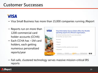 Customer Successes
−  Visa Small Business has more than 15,000 companies running JReport
−  Reports run on more than
1200 commercial card
holder accounts (CCHA)
−  Each CCHA has ~1M card
holders, each getting
numerous personalized
reports/year
−  Fail-safe, clustered technology serves massive mission-critical IRS
reports
20
 