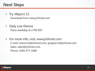 23
•  Try JReport 12
Download from www.jinfonet.com
•  Daily Live Demos
Every weekday at 2 PM EDT
•  For more info, visit: www.jinfonet.com
E-mail: charmon@jinfonet.com, gregharris@jinfonet.com
Sales: sales@jinfonet.com
Phone: (240) 477-1000
Next Steps
 