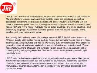 JRE Private Limited was established in the year 1981 under the JR Group of Companies.
The manufacturer creates and assembles flexible hoses and couplings, as well as
specialized equipment for the petrochemical and power industry. JRE Private Limited
offers a diverse range of products, from rig hoses and composite hoses to stainless steel
hoses, FDA and PTFE hoses, hydraulic hoses, quick couplings, dry-break couplings, and
breakaway couplings. Customers can also get roof drain hoses and systems, PUHB
saddles, and hose movers and racks.
In a recently held industry event, the spokesperson of JRE Private Limited announced,
“We now supply utility rubber hoses, such as heavy-duty air/water hoses, rock drill hoses,
steam hoses, and pneumatic tool hoses. Our heavy-duty air/water hoses are suitable for
general purpose air and water applications across industries and irrigation work. These
hoses feature a lining of natural and synthetic rubber blend. There is a natural rubber
covering with good ageing properties. The reinforcement is a synthetic yarn with high
retentivity level.”
JRE Private Limited commenced its operations with offering low-pressure rubber hoses,
followed by specialized hoses that are suitable for downstream, midstream, upstream,
chemical, steel, defense, food and pharmaceutical industries. Over the years, the
manufacturer diversified as a technology service provider of various companies from
around the world.
 