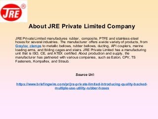 About JRE Private Limited Company
JRE Private Limited manufactures rubber, composite, PTFE and stainless-steel
hoses for several industries. The manufacturer offers a wide variety of products, from
Grayloc clamps to metallic bellows, rubber bellows, ducting, API couplers, marine
loading arms, and folding cages and stairs. JRE Private Limited has a manufacturing
unit that is ISO, CE, and ATEX certified. About production and supply, the
manufacturer has partnered with various companies, such as Eaton, CPV, TS
Fasteners, Kompaflex, and Straub.
Source Url:
https://www.briefingwire.com/pr/jre-private-limited-introducing-quality-backed-
multiple-use-utility-rubber-hoses
 