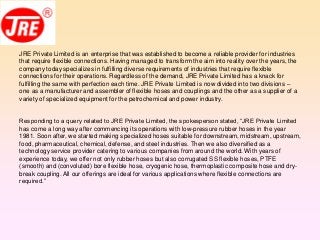 JRE Private Limited is an enterprise that was established to become a reliable provider for industries
that require flexible connections. Having managed to transform the aim into reality over the years, the
company today specializes in fulfilling diverse requirements of industries that require flexible
connections for their operations. Regardless of the demand, JRE Private Limited has a knack for
fulfilling the same with perfection each time. JRE Private Limited is now divided into two divisions –
one as a manufacturer and assembler of flexible hoses and couplings and the other as a supplier of a
variety of specialized equipment for the petrochemical and power industry.
Responding to a query related to JRE Private Limited, the spokesperson stated, “JRE Private Limited
has come a long way after commencing its operations with low-pressure rubber hoses in the year
1981. Soon after, we started making specialized hoses suitable for downstream, midstream, upstream,
food, pharmaceutical, chemical, defense, and steel industries. Then we also diversified as a
technology service provider catering to various companies from around the world. With years of
experience today, we offer not only rubber hoses but also corrugated SS flexible hoses, PTFE
(smooth) and (convoluted) bore flexible hose, cryogenic hose, thermoplastic composite hose and dry-
break coupling. All our offerings are ideal for various applications where flexible connections are
required.”
 