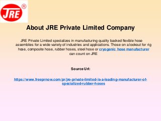 About JRE Private Limited Company
JRE Private Limited specializes in manufacturing quality backed flexible hose
assemblies for a wide variety of industries and applications. Those on a lookout for rig
hose, composite hose, rubber hoses, steel hose or cryogenic hose manufacturer
can count on JRE
Source Url:
https://www.freeprnow.com/pr/jre-private-limited-is-a-leading-manufacturer-of-
specialized-rubber-hoses
 