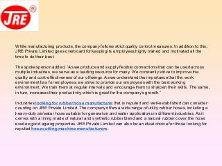 While manufacturing products,the company follows strict quality control measures.In addition to this,
JRE Private Limited goes overboard forkeeping its employeeshighly trained and motivated all the
time to do their best.
The spokespersonadded,“As we produce and supply flexible connections that can be used across
multiple industries, we serve as a leading resource for many. We constantly strive to improve the
quality and cost-effectiveness of our offerings.As we understand the importance that the work
environment has foremployees,we strive to provide our employeeswith the bestworking
environment. We train them at regular intervals and encourage them to sharpen their skills. The same,
in turn, increases their productivity, which is great for the company’s growth.”
Industries looking for rubberhose manufacturer that is reputed and well-established can consider
counting on JRE Private Limited.The company offers a wide range of utility rubber hoses,including a
heavy-duty air/water hose suitable for general air and water applications in differentindustries.As it
comes with a lining made of natural and synthetic rubberblend and a natural rubber cover,the hose
exudes good ageing properties.JRE Private Limited can also be an ideal choice for those looking for
reputed hose cutting machinemanufacturers.
 