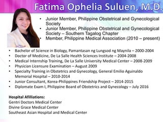 • Junior Member, Philippine Obstetrical and Gynecological
Society
• Junior Member, Philippine Obstetrical and Gynecological
Society – Southern Tagalog Chapter
• Member, Philippine Medical Association (2010 – present)
• Bachelor of Science in Biology, Pamantasan ng Lungsod ng Maynila – 2000-2004
• Doctor of Medicine, De La Salle Health Sciences Institute – 2004-2008
• Medical Internship Training, De La Salle University Medical Center – 2008-2009
• Physician Licensure Examination – August 2009
• Specialty Training in Obstetrics and Gynecology, General Emilio Aguinaldo
Memorial Hospital – 2010-2014
• Junior Consultant, Korea-Philippines Friendship Project – 2014-2015
• Diplomate Exam I, Philippine Board of Obstetrics and Gynecology – July 2016
Hospital Afilliations:
Gentri Doctors Medical Center
Divine Grace Medical Center
Southeast Asian Hospital and Medical Center
 