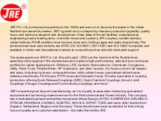JRE Pvt. Ltd commencedoperations in the 1980s and went on to becomethe leader in the Indian
flexible hose assemblymarket. JRE’s growth story is shaped by massive productioncapability, quality
focus,and hardcore research and development.It has state of the art facilities,manufacturing
engineering marine loading arms, roof drain hoses and systems,API couplers,metallic bellows,
rubber bellows,PUHB saddles,hose movers, hose rack, folding cages and stairs respectively.The
products bear near-zero defects,are ATEX,CE, ISO 9001,ISO 14001 and ISO 18001compliant,and
available in Indian and international markets at competitive prices and with dedicated support.
The spokespersonat JRE Pvt. Ltd. Recentlysaid, “JRE is at the forefrontof the flexible hose
assemblyniche segment.We manufacture and market a high-performance,safe and low-costhoses
portfolio forvaried applications in Offshore,LPG,Cement, Hydrocarbons,Chemicals,Cryogenics,
Utility, Paint, Food,Potable Water, HP Hydraulics, and other sectors.Our hoses come in all shapes
and sizes, including rig hoses,compositehoses,utility rubber hoses,specialized rubberhoses,
stainless steelhoses,FDA hoses,PTFE hoses and hydraulic hoses.We also specialise in coupling
production,offering Quick Release Couplings (QRC),Quick Camlock Couplings,Ground Joint
Couplings,Chicago Couplings and Food Industry Couplings,and more.”
JRE’s expertise goes beyond manufacturing, as it is equally at ease when delivering specialized
equipmentand technology-basedservices forthe Petrochemicaland Power Industry. The company
has a dedicatedbusiness vertical that represents WieseEurope,DITEC,KOMPAFLEX,DELMECO,
STRAUB,HOSEBUN, CAVMAC,SUBITEC,AKVOLA,SOPAT,TODO and many other brands from
England, Switzerland, Belgium and Germany. These brands have been acclaimed for their strong
focus on quality and customersatisfaction – the traits that define JRE.
 