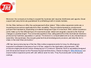 Moreover, the companyis looking to expand the business and requires distributors and agents. Great
supportand easy terms are guaranteed forprofitable growth in resale markets.
On the Ditec bellows on offer,the spokespersonfurther stated, “Ditec rubberexpansion joints are a
requisite across various applications for their versatility. They provide temperature, pressure and
pumped fluid resistance,depending on material designand type of movement.Ditec rubber expansion
joints make up for the differenttype of movements (axial, lateral and angular) caused by the thermal
changes in pipeline length. The connected pipeline is thus safeguardedfrom the mechanical vibrations
produced bymachines,apparatus or pumps.The tension is compensated and so is any inexactness in
assembly.Unsurprisingly, they require great technical knowledge and precision,and take the lion’s
share in the total Ditec production.”
JRE has beenproducing top of the line Ditec rubber expansion joints for long. Its offeringsare
expected to withstand pressures of up to 40 bar, subjectto the application requirements.JRE
produces singlepiecesand series measuring up to 5 metres in diameter. Each is separately designed
and dimensioned based onthe Pressure EquipmentDirectives.Clients looking for Ditec Bellows can
expectrubber expansion joints with and without axial tie rods. They fit preciselyand come at great
savings.
 