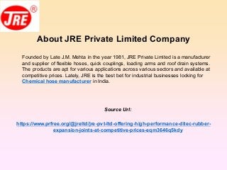 About JRE Private Limited Company
Founded by Late J.M. Mehta in the year 1981, JRE Private Limited is a manufacturer
and supplier of flexible hoses, quick couplings, loading arms and roof drain systems.
The products are apt for various applications across various sectors and available at
competitive prices. Lately, JRE is the best bet for industrial businesses looking for
Chemical hose manufacturer in India.
Source Url:
https://www.prfree.org/@jreltd/jre-pvt-ltd-offering-high-performance-ditec-rubber-
expansion-joints-at-competitive-prices-eqm3646q5kdy
 