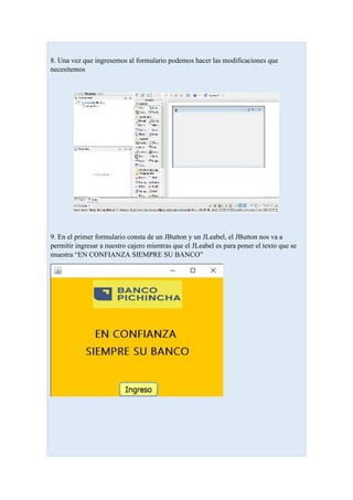 8. Una vez que ingresemos al formulario podemos hacer las modificaciones que
necesitemos
9. En el primer formulario consta de un JButton y un JLeabel, el JButton nos va a
permitir ingresar a nuestro cajero mientras que el JLeabel es para poner el texto que se
muestra “EN CONFIANZA SIEMPRE SU BANCO”
 