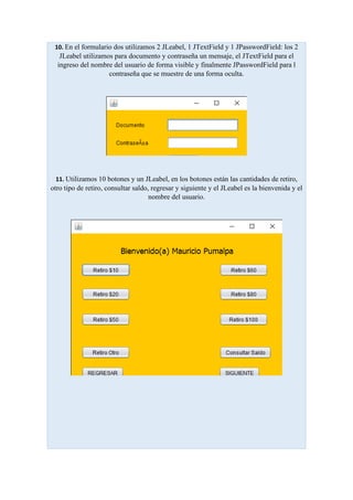 10. En el formulario dos utilizamos 2 JLeabel, 1 JTextField y 1 JPasswordField: los 2
JLeabel utilizamos para documento y contraseña un mensaje, el JTextField para el
ingreso del nombre del usuario de forma visible y finalmente JPasswordField para l
contraseña que se muestre de una forma oculta.
11. Utilizamos 10 botones y un JLeabel, en los botones están las cantidades de retiro,
otro tipo de retiro, consultar saldo, regresar y siguiente y el JLeabel es la bienvenida y el
nombre del usuario.
 