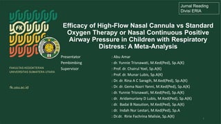 Efficacy of High-Flow Nasal Cannula vs Standard
Oxygen Therapy or Nasal Continuous Positive
Airway Pressure in Children with Respiratory
Distress: A Meta-Analysis
Jurnal Reading
Divisi ERIA
1
Presentator : Abu Amar
Pembimbing : dr. Yunnie Trisnawati, M.Ked(Ped), Sp.A(K)
Supervisor : Prof. dr. Chairul Yoel, Sp.A(K)
: Prof. dr. Munar Lubis, Sp.A(K)
: Dr. dr. Rina A C Saragih, M.Ked(Ped), Sp.A(K)
: Dr. dr. Gema Nazri Yanni, M.Ked(Ped), Sp.A(K)
: dr. Yunnie Trisnawati, M.Ked(Ped), Sp.A(K)
: dr. Aridamuriany D Lubis, M.Ked(Ped), Sp.A(K)
: dr. Badai B Nasution, M.Ked(Ped), Sp.A(K)
: dr. Indah Nur Lestari, M.Ked(Ped), Sp.A
: Dr.dr. Ririe Fachrina Malisie, Sp.A(K)
 