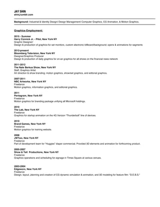 JAY SHIN
shinj.tumblr.com
Background: Industrial & Identity Design/ Design Management/ Computer Graphics, CG Animation, & Motion Graphics.
Graphics Employment:
2015 - Summer
Harry Connick Jr. - Pilot, New York NY
Graphic Designer/
Design & production of graphics for set monitors, custom electronic billboard/background; opens & animations for segments
2012-present
Bloomberg Television, New York NY
Designer/Graphics Producer
Design & production of daily graphics for on-air graphics for all shows on the financial news network
2011-2012
The Nate Berkus Show, New York NY
Staff, Graphics Artist
Art direction & show branding; motion graphics, show/set graphics, and editorial graphics.
2007-2011
NBC Artworks, New York NY
Freelance
Motion graphics, information graphics, and editorial graphics.
2011
Pentagram, New York NY
Freelance
Motion graphics for branding package unifying all Microsoft holdings.
2010
The Lab, New York NY
Freelance
Graphics for startup animation on the 4G Verizon “Thunderbolt” line of devices.
2010
Brand Games, New York NY
Freelance
Motion graphics for training website.
2008
JWTwo, New York NY
Freelance
Part of development team for “Huggies” diaper commercial. Provided 3D elements and animation for forthcoming product.
2005-2007
Show & Tell Productions, New York NY
Freelance
Graphics operations and scheduling for signage in Times Square at various venues.
2003-2004
Edgeworx, New York NY
Freelance
Design, layout, planning and creation of CG dynamic simulation & animation, and 3D modeling for feature film: "D.E.B.S."
 