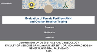 Journal Reading
Evaluation of Female Fertility—AMH
and Ovarian Reserve Testing
Presenter:
Moderator:
Assesor:
DEPARTMENT OF OBSTETRICS AND GYNECOLOGY
FACULTY OF MEDICINE SRIWIJAYA UNIVERSITY / DR. MOHAMMAD HOESIN
GENERAL HOSPITAL PALEMBANG
2023
 