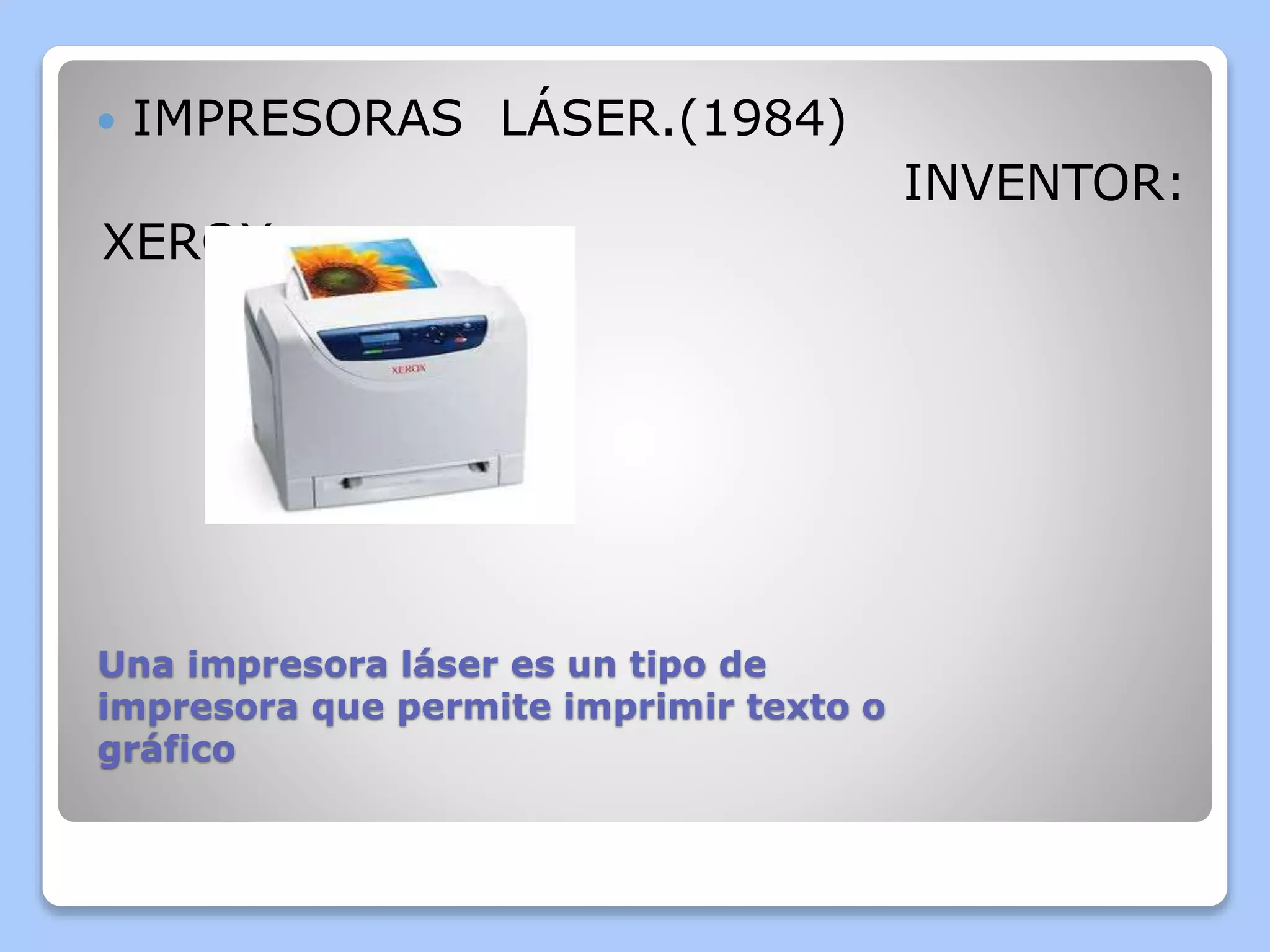  IMPRESORAS LÁSER.(1984) 
Una impresora láser es un tipo de 
impresora que permite imprimir texto o 
gráfico 
INVENTOR: 
XEROX 
 