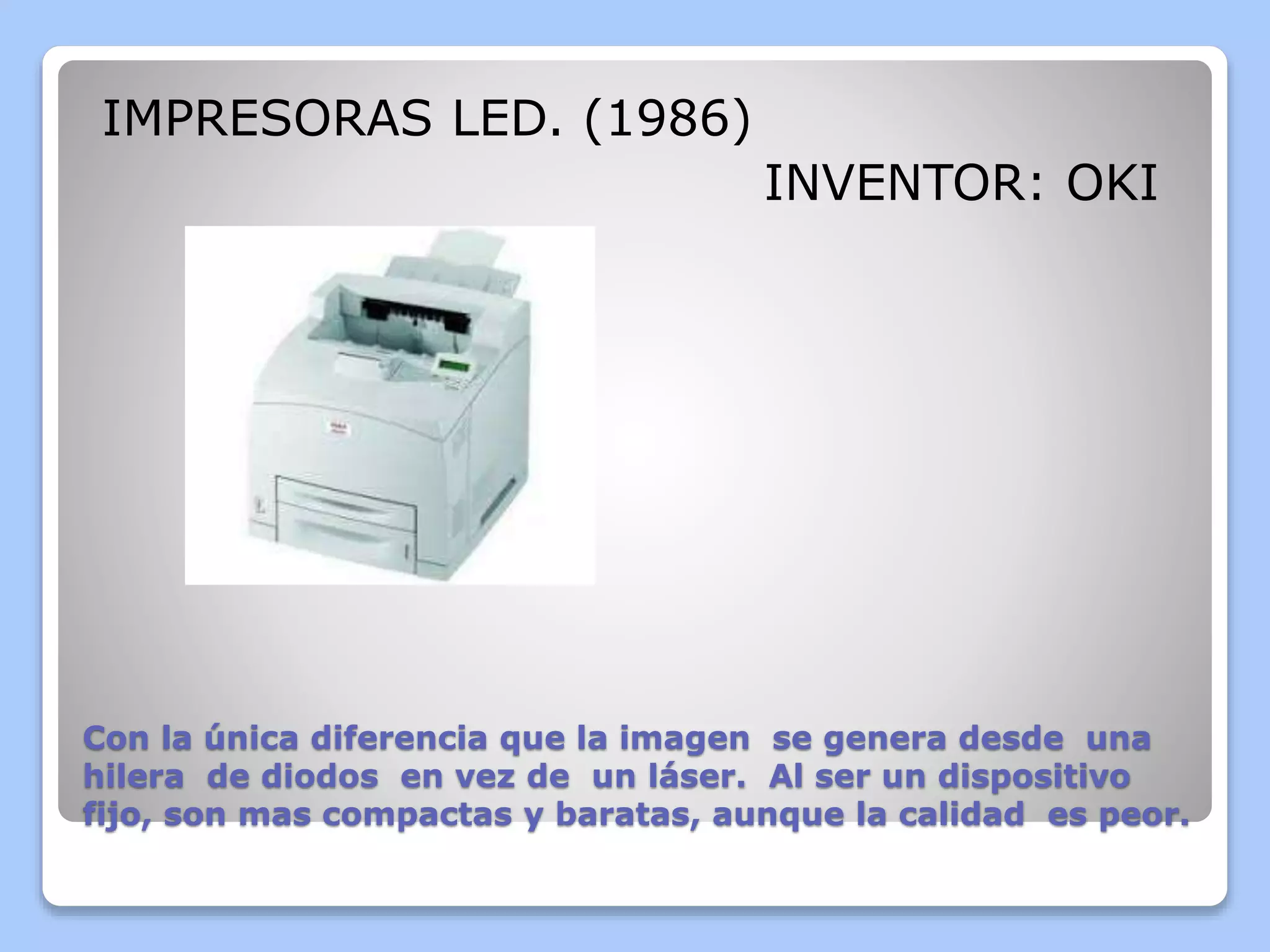 IMPRESORAS LED. (1986) 
INVENTOR: OKI 
Con la única diferencia que la imagen se genera desde una 
hilera de diodos en vez de un láser. Al ser un dispositivo 
fijo, son mas compactas y baratas, aunque la calidad es peor. 
 