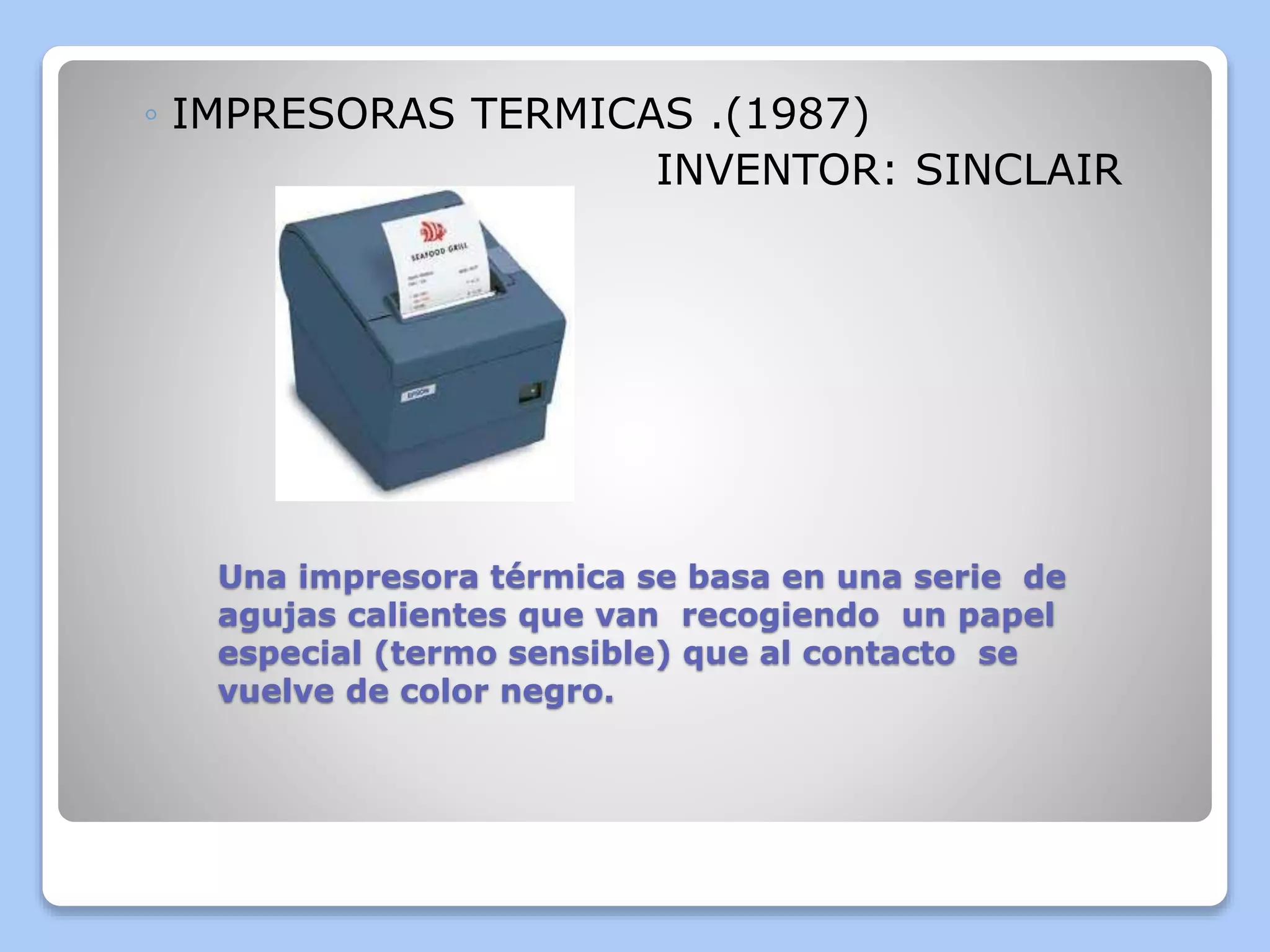 ◦ IMPRESORAS TERMICAS .(1987) 
INVENTOR: SINCLAIR 
Una impresora térmica se basa en una serie de 
agujas calientes que van recogiendo un papel 
especial (termo sensible) que al contacto se 
vuelve de color negro. 
 