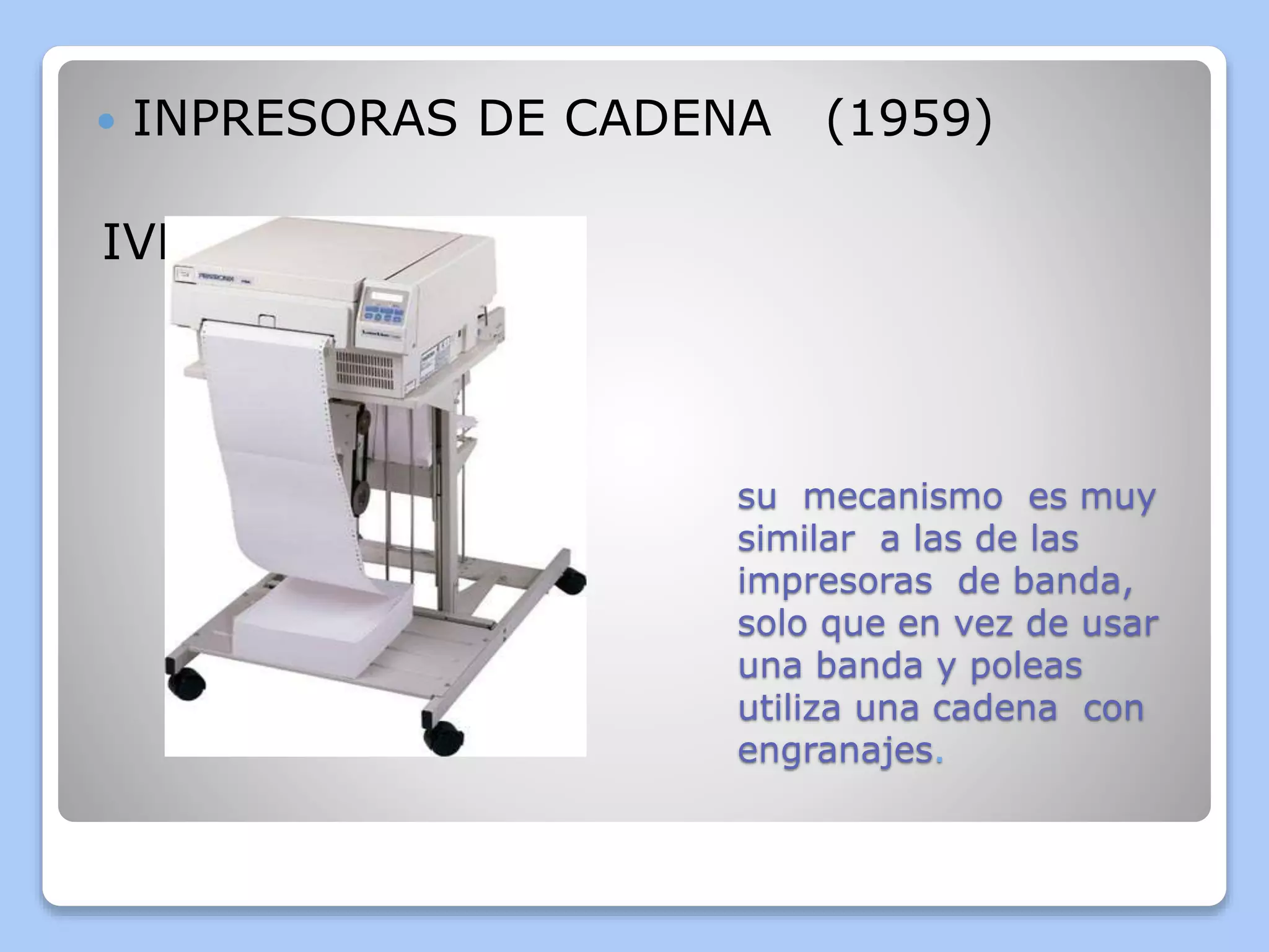  INPRESORAS DE CADENA (1959) 
su mecanismo es muy 
similar a las de las 
impresoras de banda, 
solo que en vez de usar 
una banda y poleas 
utiliza una cadena con 
engranajes. 
IVENTOR :IMB 
 
