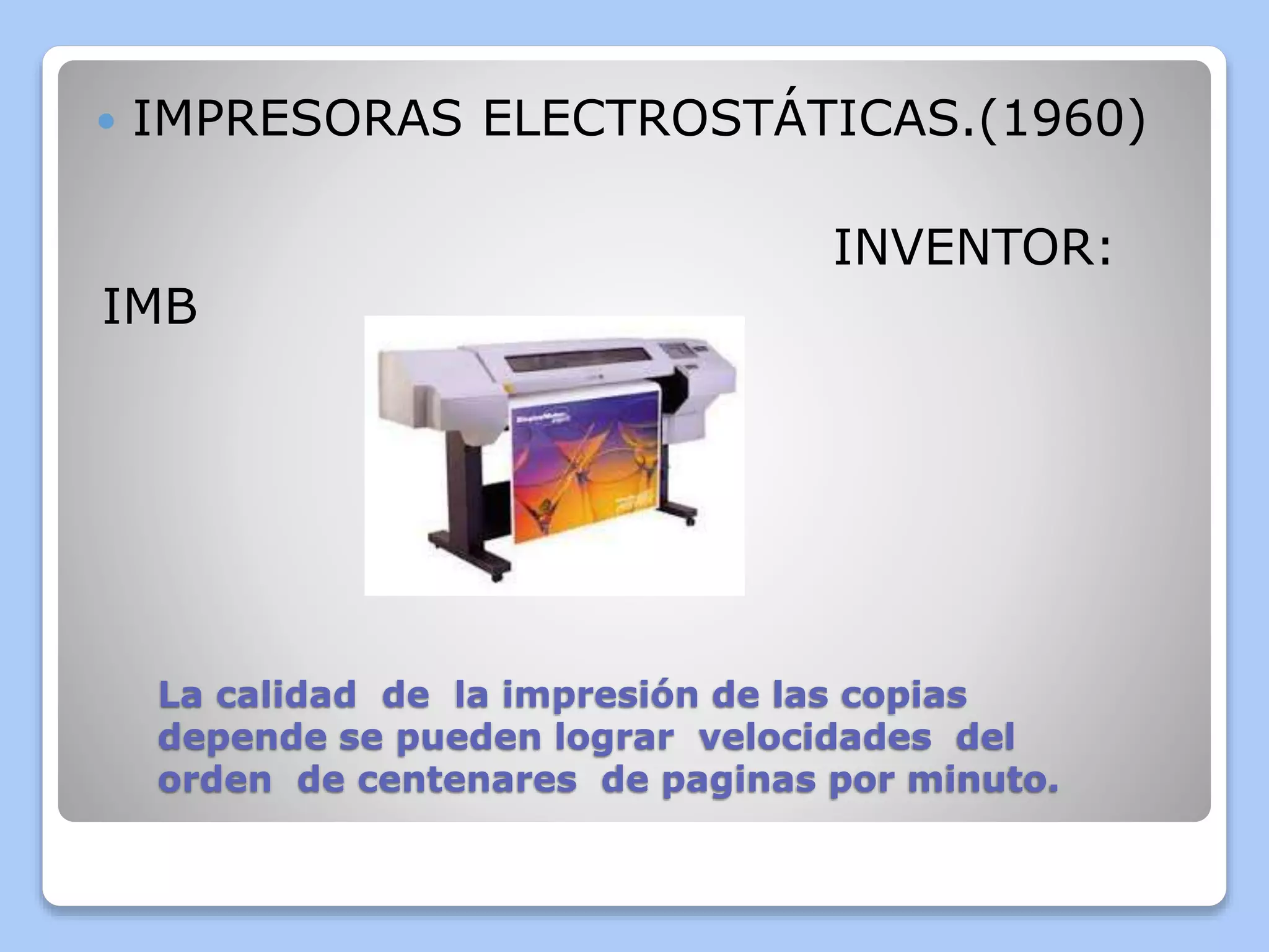  IMPRESORAS ELECTROSTÁTICAS.(1960) 
INVENTOR: 
IMB 
La calidad de la impresión de las copias 
depende se pueden lograr velocidades del 
orden de centenares de paginas por minuto. 
 