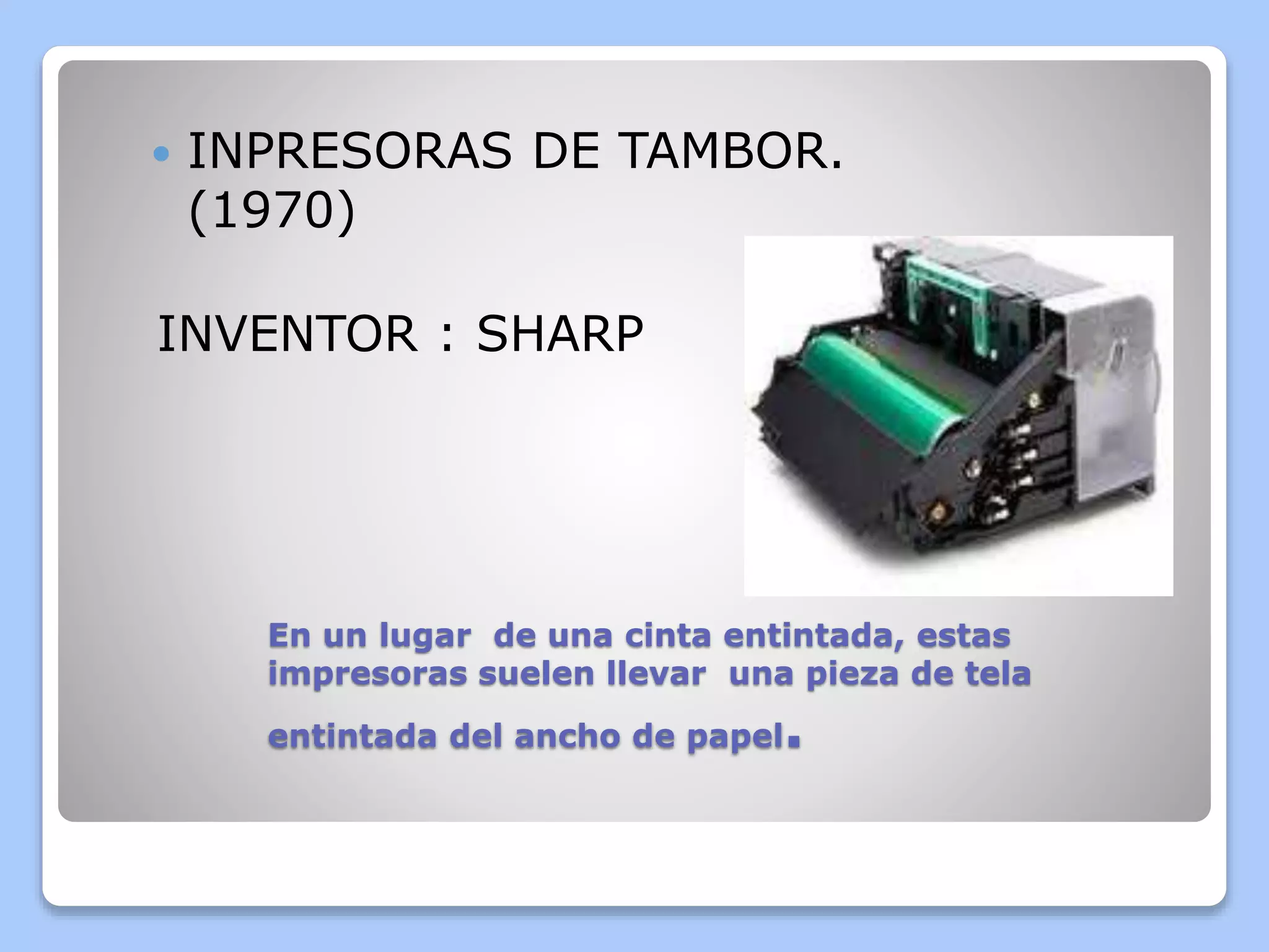 INPRESORAS DE TAMBOR. 
(1970) 
INVENTOR : SHARP 
En un lugar de una cinta entintada, estas 
impresoras suelen llevar una pieza de tela 
entintada del ancho de papel. 
 