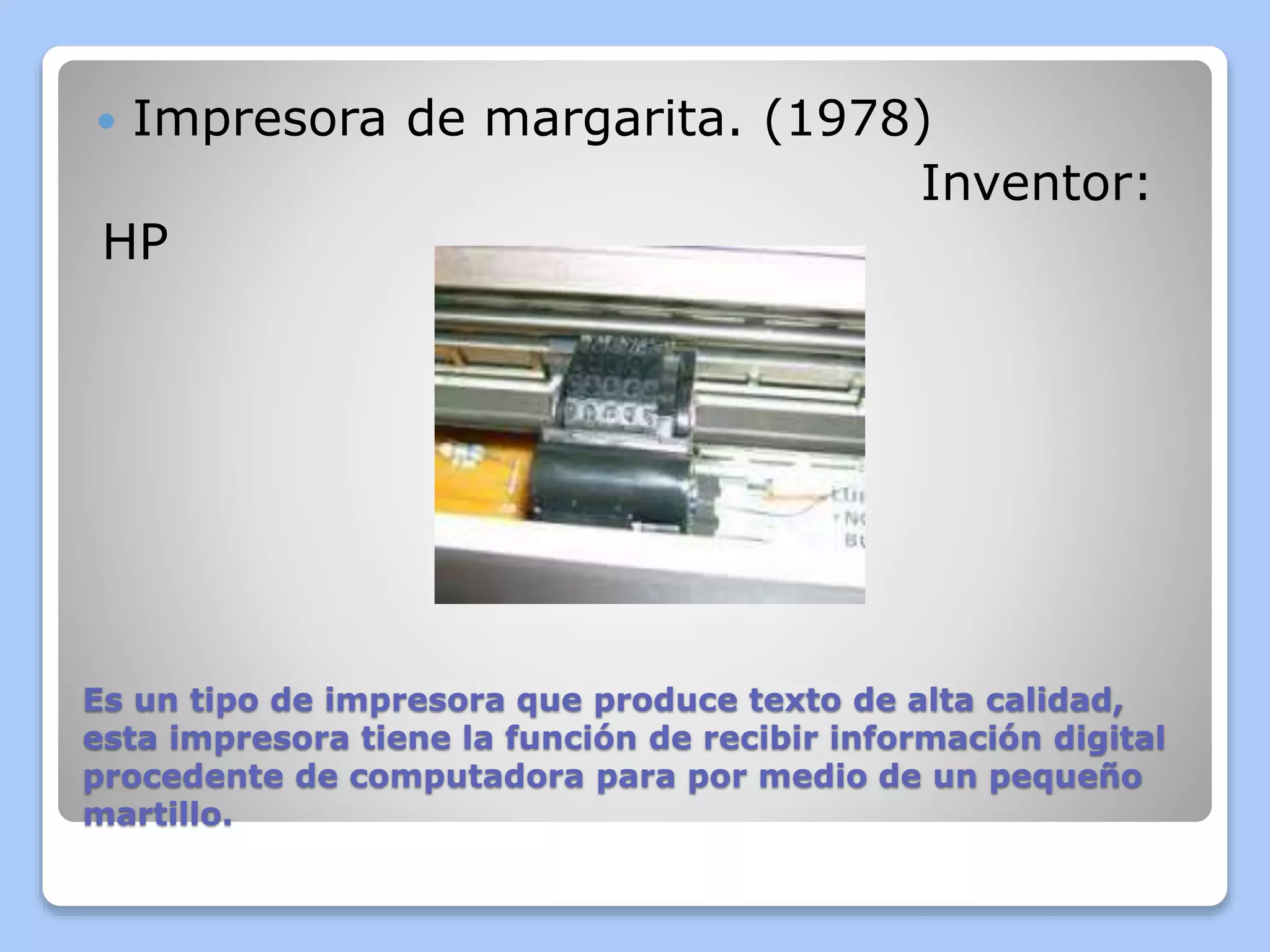  Impresora de margarita. (1978) 
Inventor: 
HP 
Es un tipo de impresora que produce texto de alta calidad, 
esta impresora tiene la función de recibir información digital 
procedente de computadora para por medio de un pequeño 
martillo. 
 